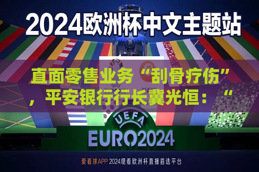 直面零售业务“刮骨疗伤”，平安银行行长冀光恒：“止血”已完成，“造血”仍需过程  第1张