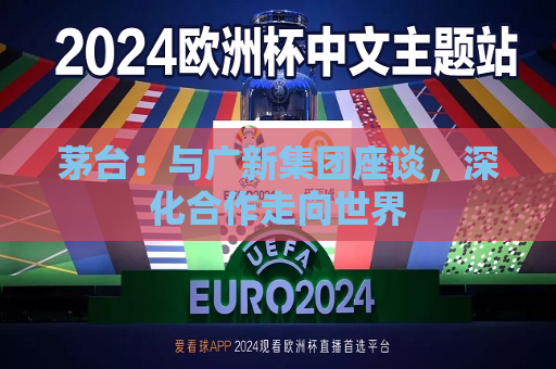 茅台：与广新集团座谈，深化合作走向世界