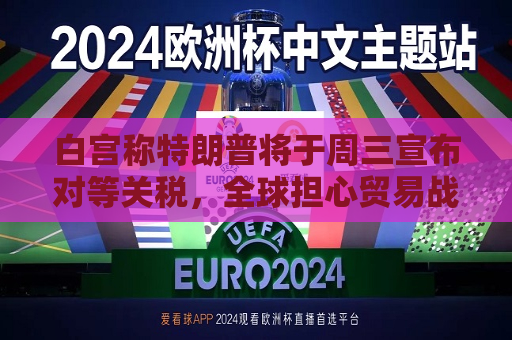 白宫称特朗普将于周三宣布对等关税，全球担心贸易战愈演愈烈  第1张