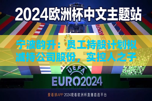 宁波韵升：员工持股计划拟减持公司股份，实控人之子竺晓东将不参与  第1张