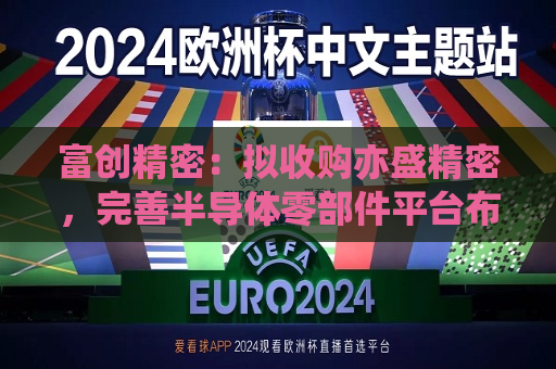 富创精密：拟收购亦盛精密，完善半导体零部件平台布局