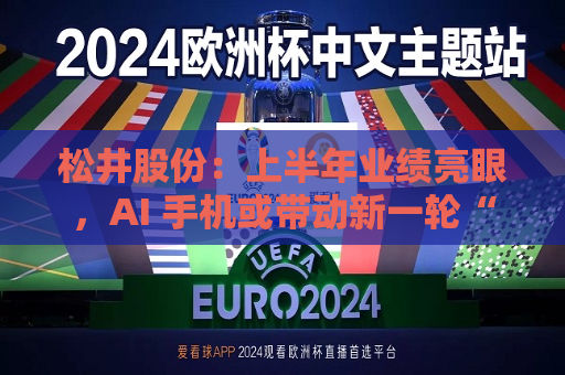松井股份：上半年业绩亮眼，AI 手机或带动新一轮“换机潮”  第1张