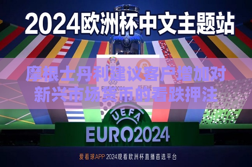 摩根士丹利建议客户增加对新兴市场货币的看跌押注  第1张
