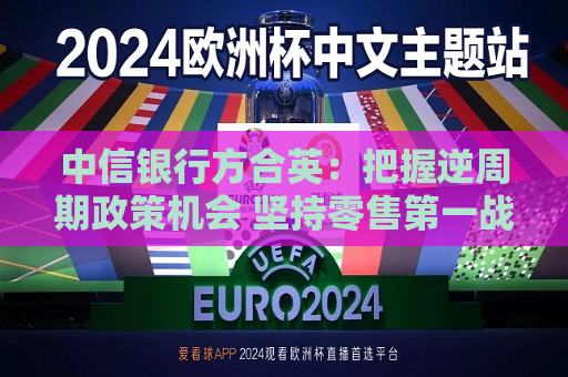 中信银行方合英：把握逆周期政策机会 坚持零售之一战略不摇摆  第1张