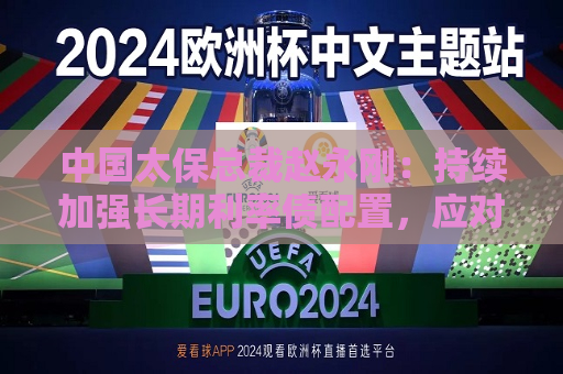 中国太保总裁赵永刚：持续加强长期利率债配置，应对权益市场大幅波动和利率中枢趋势下行双重挑战  第1张