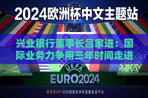 兴业银行董事长吕家进：国际业务力争用三年时间走进同类型银行之一梯队  第1张
