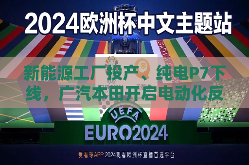 新能源工厂投产、纯电P7下线，广汽本田开启电动化反攻  第1张