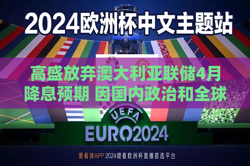 高盛放弃澳大利亚联储4月降息预期 因国内政治和全球贸易前景不确定  第1张