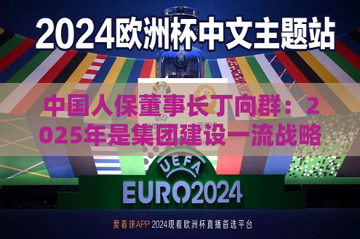 中国人保董事长丁向群：2025年是集团建设一流战略实施的首年，将重点深化“六个改革”，抓好“四个扎实”  第1张
