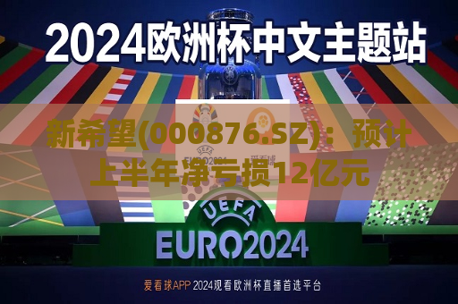 新希望(000876.SZ)：预计上半年净亏损12亿元
