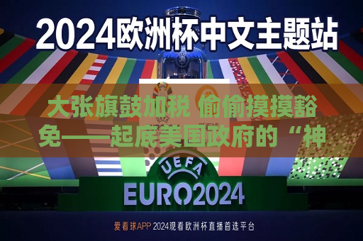 大张旗鼓加税 偷偷摸摸豁免——起底美国 *** 的“神操作”