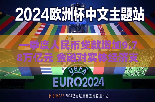 一季度人民币贷款增加9.78万亿元 金融对实体经济支持力度继续保持稳固  第1张