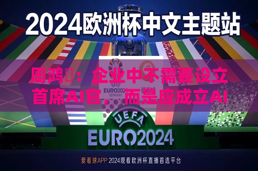 周鸿祎：企业中不需要设立首席AI官， 而是应成立AI实施小组  第1张