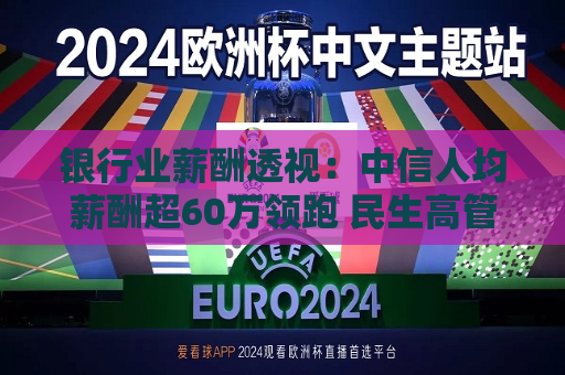银行业薪酬透视：中信人均薪酬超60万领跑 民生高管薪酬总额居首  第1张