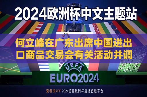 何立峰在广东出席中国进出口商品交易会有关活动并调研外贸工作时强调 着力推进外贸高质量发展  第1张