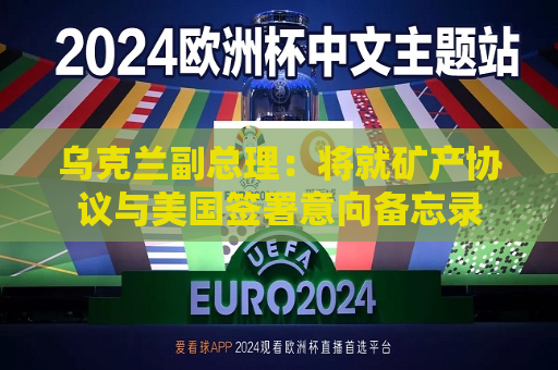乌克兰副总理：将就矿产协议与美国签署意向备忘录  第1张