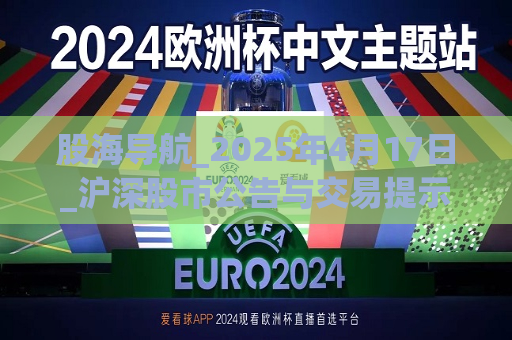 股海导航_2025年4月17日_沪深股市公告与交易提示  第1张