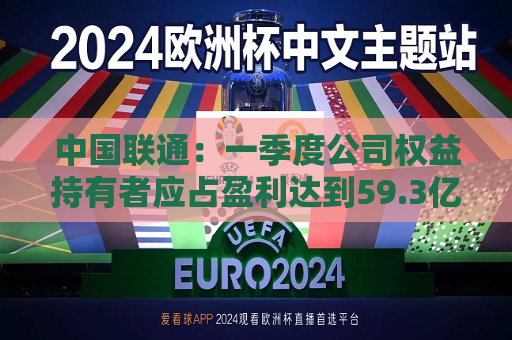 中国联通：一季度公司权益持有者应占盈利达到59.3亿元 同比增长5.6%  第1张