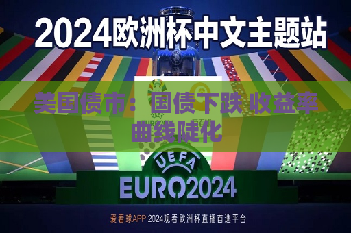 美国债市：国债下跌 收益率曲线陡化  第1张
