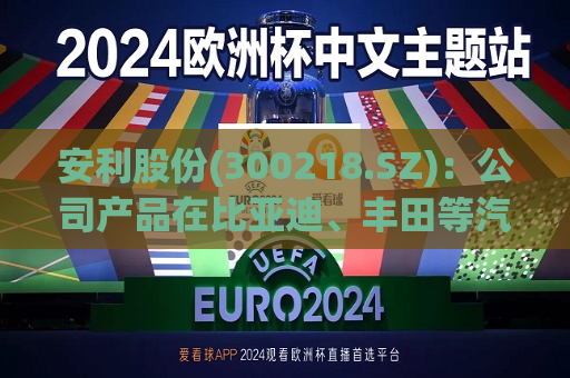 安利股份(300218.SZ)：公司产品在比亚迪、丰田等汽车品牌的部分车型上实现应用  第1张