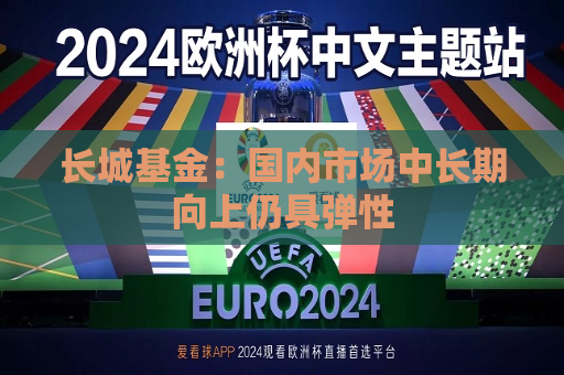 长城基金：国内市场中长期向上仍具弹性  第1张