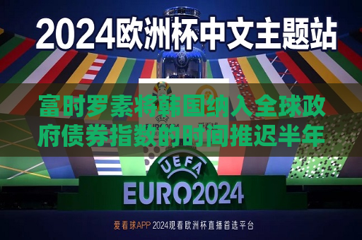 富时罗素将韩国纳入全球 *** 债券指数的时间推迟半年，至2026年4月  第1张