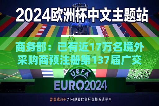 商务部：已有近17万名境外采购商预注册第137届广交会  第1张