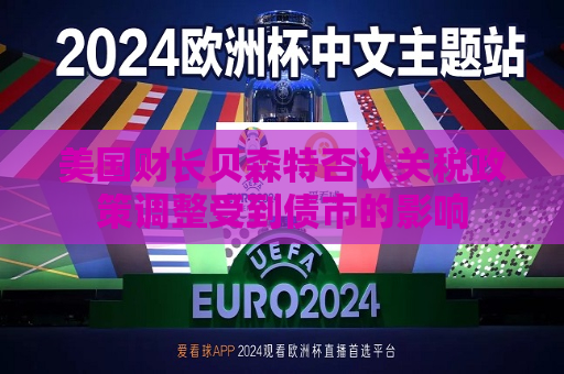 美国财长贝森特否认关税政策调整受到债市的影响