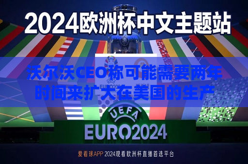 沃尔沃CEO称可能需要两年时间来扩大在美国的生产  第1张