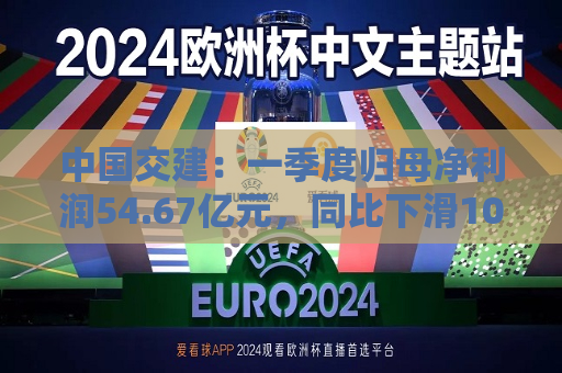 中国交建：一季度归母净利润54.67亿元，同比下滑10.98%  第1张
