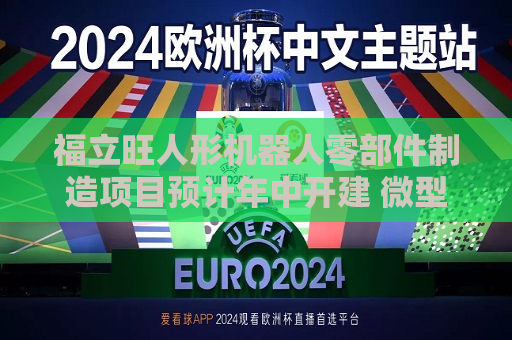 福立旺人形机器人零部件制造项目预计年中开建 微型丝杠正处于研发送样阶段