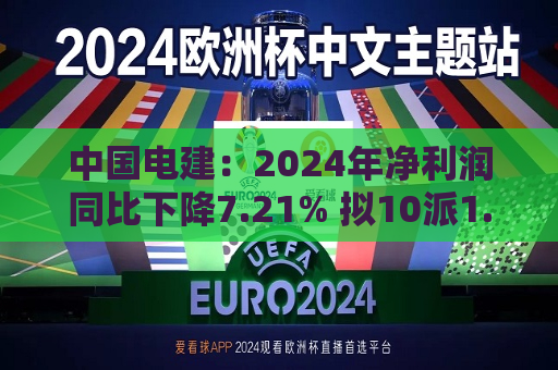 中国电建：2024年净利润同比下降7.21% 拟10派1.2695元  第1张