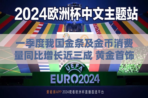 一季度我国金条及金币消费量同比增长近三成 黄金首饰消费却降了26.85%