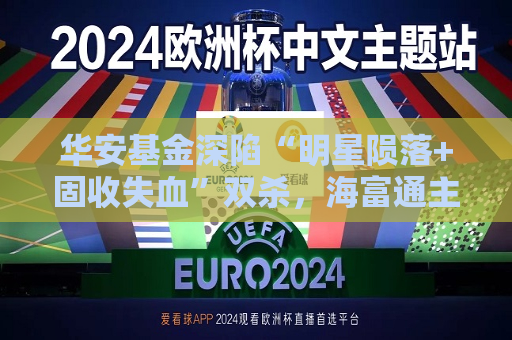 华安基金深陷“明星陨落+固收失血”双杀，海富通主导整合掀行业变局
