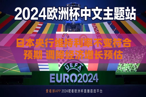 日本央行维持利率不变符合预期 调降经济增长预估