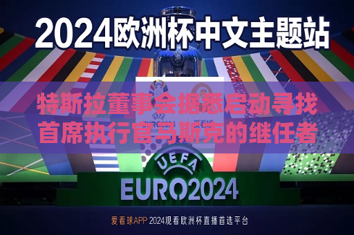 特斯拉董事会据悉启动寻找首席执行官马斯克的继任者