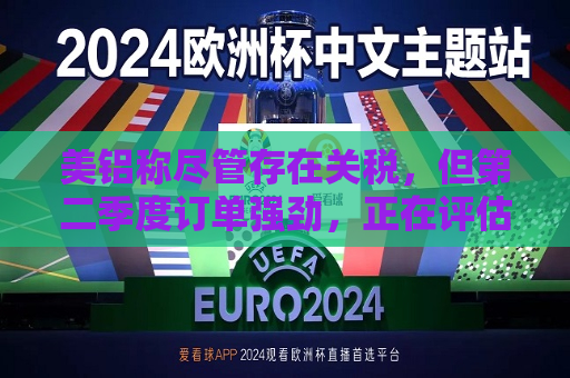 美铝称尽管存在关税，但第二季度订单强劲，正在评估西班牙电力风险