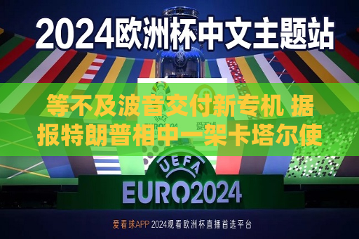 等不及波音交付新专机 据报特朗普相中一架卡塔尔使用过的二手飞机