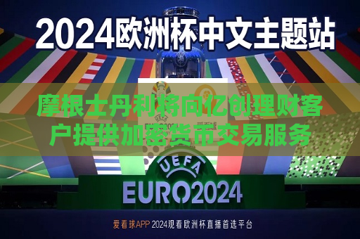 摩根士丹利将向亿创理财客户提供加密货币交易服务  第1张