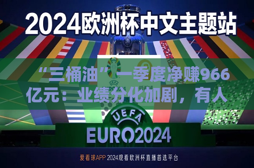 “三桶油”一季度净赚966亿元：业绩分化加剧，有人欢喜有人愁