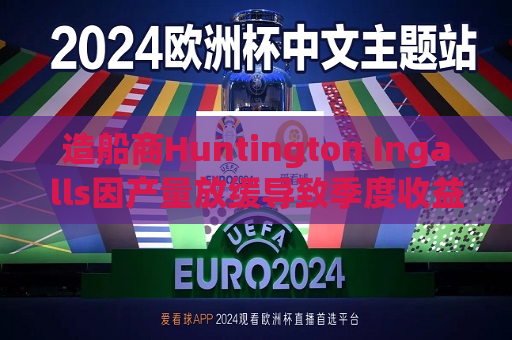 造船商Huntington Ingalls因产量放缓导致季度收益下降