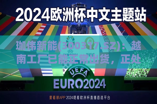 珈伟新能(300317.SZ)：越南工厂已能正常出货，正处于量能爬坡阶段