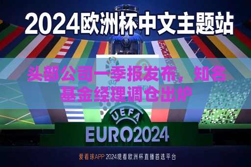 头部公司一季报发布，知名基金经理调仓出炉  第1张
