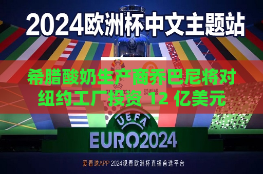 希腊酸奶生产商乔巴尼将对纽约工厂投资 12 亿美元  第1张