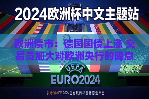 欧洲债市：德国国债上涨 交易员加大对欧洲央行的降息押注  第1张