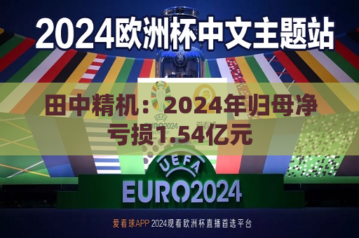 田中精机：2024年归母净亏损1.54亿元  第1张