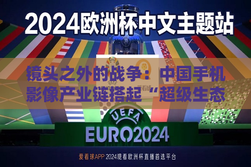 镜头之外的战争：中国手机影像产业链搭起“超级生态”  第1张