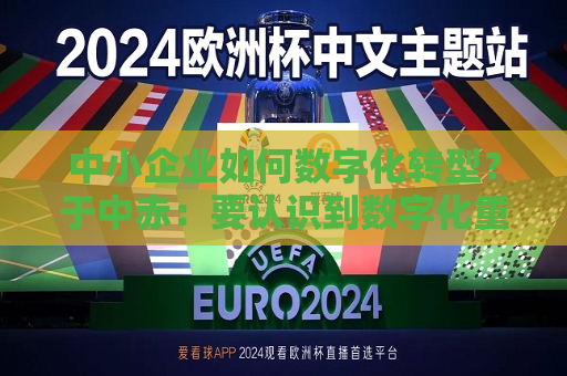中小企业如何数字化转型？于中赤：要认识到数字化重要性，培养自身人才