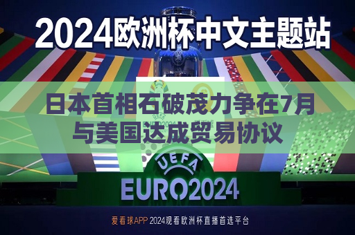 日本首相石破茂力争在7月与美国达成贸易协议
