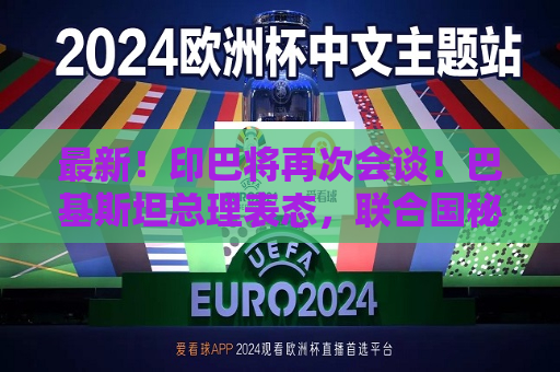 最新！印巴将再次会谈！巴基斯坦总理表态，联合国秘书长发声  第1张